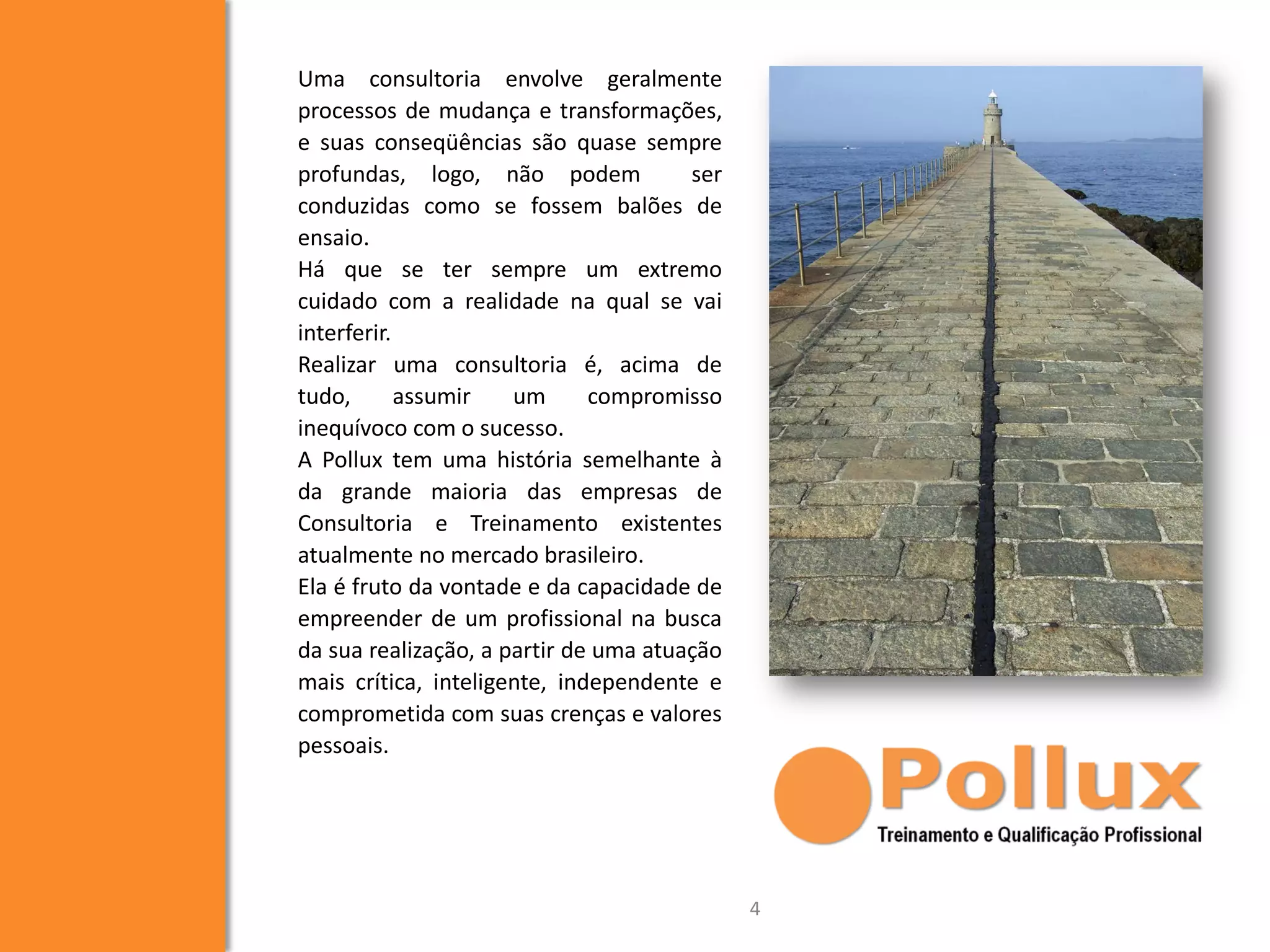 Uma consultoria envolve geralmente
processos de mudança e transformações,
e suas conseqüências são quase sempre
profundas, logo, não podem ser
conduzidas como se fossem balões de
ensaio.
Há que se ter sempre um extremo
cuidado com a realidade na qual se vai
interferir.
Realizar uma consultoria é, acima de
tudo, assumir um compromisso
inequívoco com o sucesso.
A Pollux tem uma história semelhante à
da grande maioria das empresas de
Consultoria e Treinamento existentes
atualmente no mercado brasileiro.
Ela é fruto da vontade e da capacidade de
empreender de um profissional na busca
da sua realização, a partir de uma atuação
mais crítica, inteligente, independente e
comprometida com suas crenças e valores
pessoais.
4
 