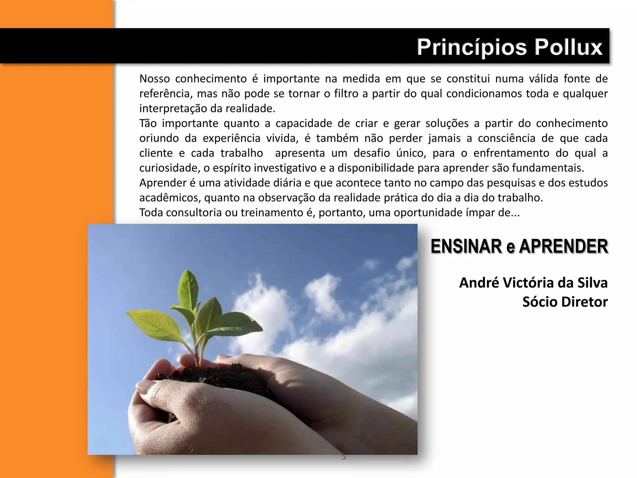 Nosso conhecimento é importante na medida em que se constitui numa válida fonte de
referência, mas não pode se tornar o filtro a partir do qual condicionamos toda e qualquer
interpretação da realidade.
Tão importante quanto a capacidade de criar e gerar soluções a partir do conhecimento
oriundo da experiência vivida, é também não perder jamais a consciência de que cada
cliente e cada trabalho apresenta um desafio único, para o enfrentamento do qual a
curiosidade, o espírito investigativo e a disponibilidade para aprender são fundamentais.
Aprender é uma atividade diária e que acontece tanto no campo das pesquisas e dos estudos
acadêmicos, quanto na observação da realidade prática do dia a dia do trabalho.
Toda consultoria ou treinamento é, portanto, uma oportunidade ímpar de...
ENSINAR e APRENDER
André Victória da Silva
Sócio Diretor
Princípios Pollux
5
 