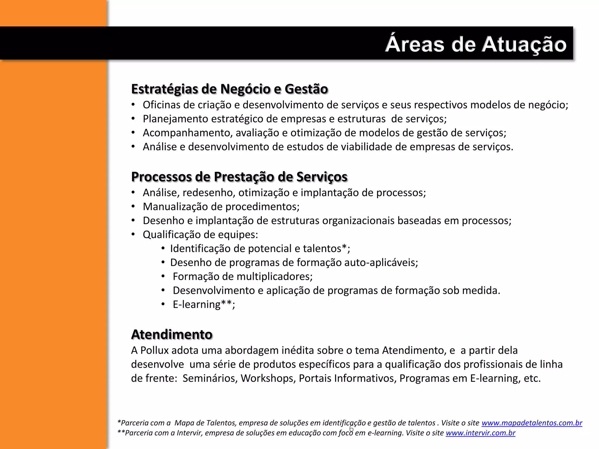 Estratégias de Negócio e Gestão
• Oficinas de criação e desenvolvimento de serviços e seus respectivos modelos de negócio;
• Planejamento estratégico de empresas e estruturas de serviços;
• Acompanhamento, avaliação e otimização de modelos de gestão de serviços;
• Análise e desenvolvimento de estudos de viabilidade de empresas de serviços.
Processos de Prestação de Serviços
• Análise, redesenho, otimização e implantação de processos;
• Manualização de procedimentos;
• Desenho e implantação de estruturas organizacionais baseadas em processos;
• Qualificação de equipes:
• Identificação de potencial e talentos*;
• Desenho de programas de formação auto-aplicáveis;
• Formação de multiplicadores;
• Desenvolvimento e aplicação de programas de formação sob medida.
• E-learning**;
Atendimento
A Pollux adota uma abordagem inédita sobre o tema Atendimento, e a partir dela
desenvolve uma série de produtos específicos para a qualificação dos profissionais de linha
de frente: Seminários, Workshops, Portais Informativos, Programas em E-learning, etc.
Áreas de Atuação
6
*Parceria com a Mapa de Talentos, empresa de soluções em identificação e gestão de talentos . Visite o site www.mapadetalentos.com.br
**Parceria com a Intervir, empresa de soluções em educação com foco em e-learning. Visite o site www.intervir.com.br
 