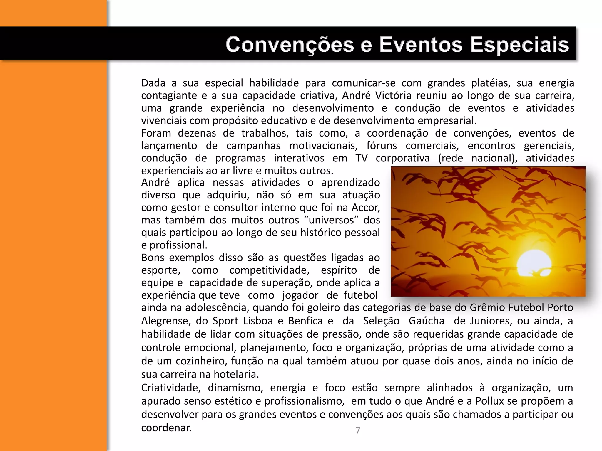 7
Convenções e Eventos Especiais
Dada a sua especial habilidade para comunicar-se com grandes platéias, sua energia
contagiante e a sua capacidade criativa, André Victória reuniu ao longo de sua carreira,
uma grande experiência no desenvolvimento e condução de eventos e atividades
vivenciais com propósito educativo e de desenvolvimento empresarial.
Foram dezenas de trabalhos, tais como, a coordenação de convenções, eventos de
lançamento de campanhas motivacionais, fóruns comerciais, encontros gerenciais,
condução de programas interativos em TV corporativa (rede nacional), atividades
experienciais ao ar livre e muitos outros.
ainda na adolescência, quando foi goleiro das categorias de base do Grêmio Futebol Porto
Alegrense, do Sport Lisboa e Benfica e da Seleção Gaúcha de Juniores, ou ainda, a
habilidade de lidar com situações de pressão, onde são requeridas grande capacidade de
controle emocional, planejamento, foco e organização, próprias de uma atividade como a
de um cozinheiro, função na qual também atuou por quase dois anos, ainda no início de
sua carreira na hotelaria.
Criatividade, dinamismo, energia e foco estão sempre alinhados à organização, um
apurado senso estético e profissionalismo, em tudo o que André e a Pollux se propõem a
desenvolver para os grandes eventos e convenções aos quais são chamados a participar ou
coordenar.
André aplica nessas atividades o aprendizado
diverso que adquiriu, não só em sua atuação
como gestor e consultor interno que foi na Accor,
mas também dos muitos outros “universos” dos
quais participou ao longo de seu histórico pessoal
e profissional.
Bons exemplos disso são as questões ligadas ao
esporte, como competitividade, espírito de
equipe e capacidade de superação, onde aplica a
experiência que teve como jogador de futebol
 