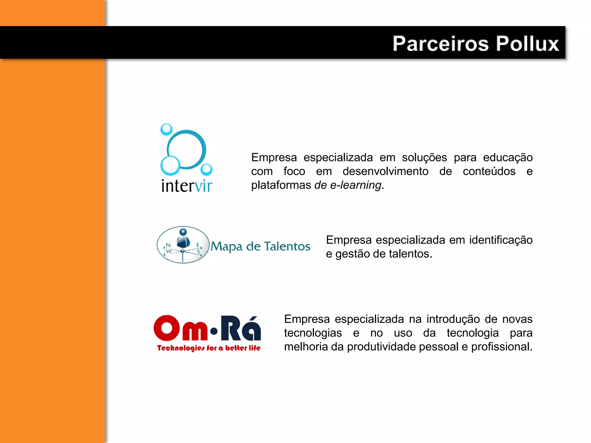 Empresa especializada em soluções para educação
com foco em desenvolvimento de conteúdos e
plataformas de e-learning.
Empresa especializada em identificação
e gestão de talentos.
Parceiros Pollux
Empresa especializada na introdução de novas
tecnologias e no uso da tecnologia para
melhoria da produtividade pessoal e profissional.
 
