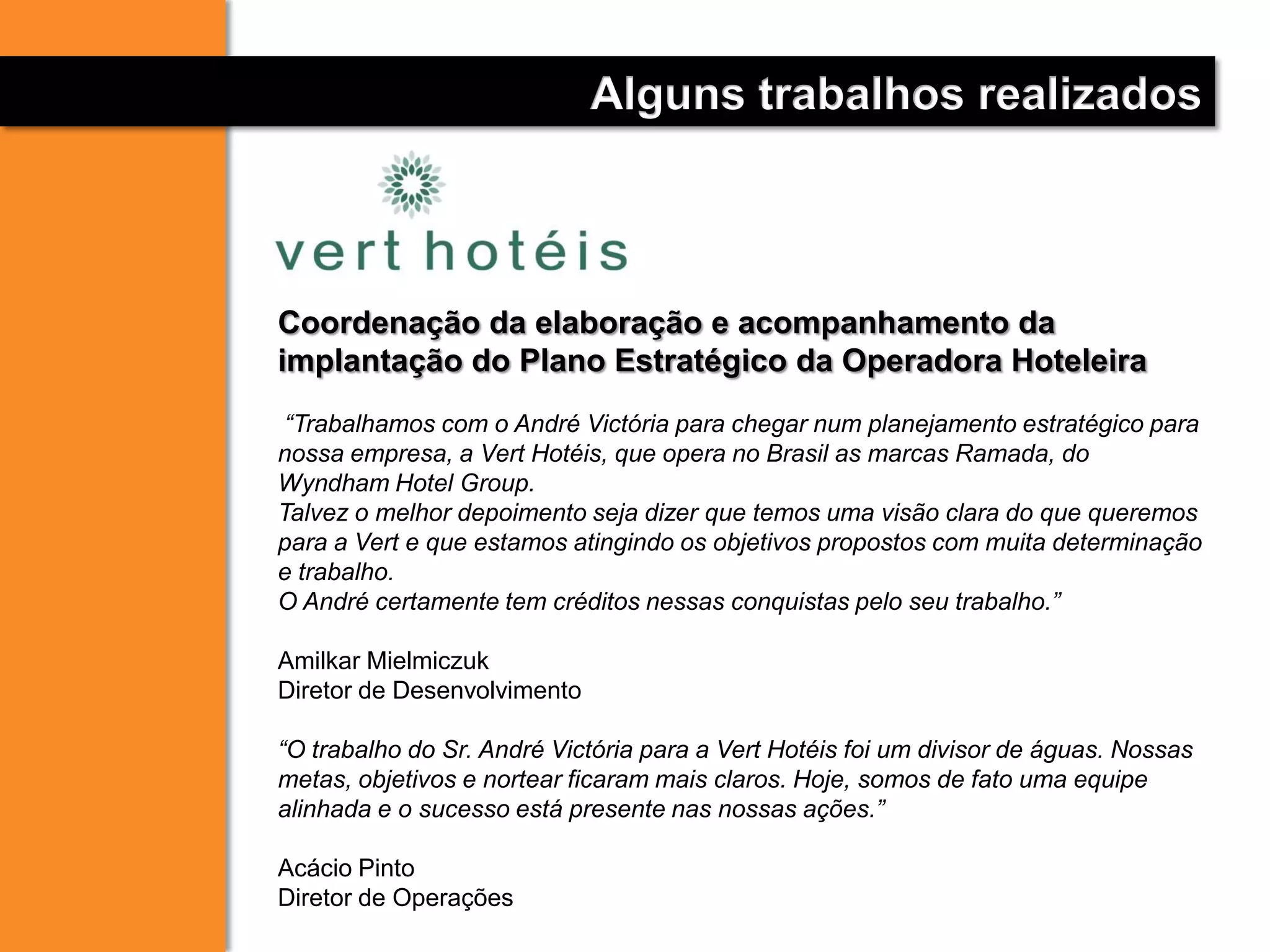 Coordenação da elaboração e acompanhamento da
implantação do Plano Estratégico da Operadora Hoteleira
“Trabalhamos com o André Victória para chegar num planejamento estratégico para
nossa empresa, a Vert Hotéis, que opera no Brasil as marcas Ramada, do
Wyndham Hotel Group.
Talvez o melhor depoimento seja dizer que temos uma visão clara do que queremos
para a Vert e que estamos atingindo os objetivos propostos com muita determinação
e trabalho.
O André certamente tem créditos nessas conquistas pelo seu trabalho.”
Amilkar Mielmiczuk
Diretor de Desenvolvimento
“O trabalho do Sr. André Victória para a Vert Hotéis foi um divisor de águas. Nossas
metas, objetivos e nortear ficaram mais claros. Hoje, somos de fato uma equipe
alinhada e o sucesso está presente nas nossas ações.”
Acácio Pinto
Diretor de Operações
Alguns trabalhos realizados
 