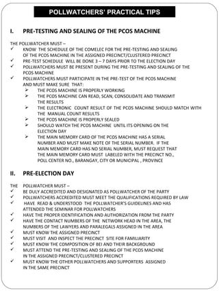 POLLWATCHERS’ PRACTICAL TIPS 
I. PRE-TESTING AND SEALING OF THE PCOS MACHINE 
THE POLLWATCHER MUST – 
 KNOW THE SCHEDULE OF THE COMELEC FOR THE PRE-TESTING AND SEALING 
OF THE PCOS MACHINE IN THE ASSIGNED PRECINCT/CLUSTERED PRECINCT 
 PRE-TEST SCHEDULE WILL BE DONE 3 – 7 DAYS PRIOR TO THE ELECTION DAY 
 POLLWATCHERS MUST BE PRESENT DURING THE PRE-TESTING AND SEALING OF THE 
PCOS MACHINE 
 POLLWATCHERS MUST PARTICIPATE IN THE PRE-TEST OF THE PCOS MACHINE 
AND MUST MAKE SURE THAT: 
 THE PCOS MACHINE IS PROPERLY WORKING 
 THE PCOS MACHINE CAN READ, SCAN, CONSOLIDATE AND TRANSMIT 
THE RESULTS 
 THE ELECTRONIC COUNT RESULT OF THE PCOS MACHINE SHOULD MATCH WITH 
THE MANUAL COUNT RESULTS 
 THE PCOS MACHINE IS PROPERLY SEALED 
 SHOULD WATCH THE PCOS MACHINE UNTIL ITS OPENING ON THE 
ELECTION DAY 
 THE MAIN MEMORY CARD OF THE PCOS MACHINE HAS A SERIAL 
NUMBER AND MUST MAKE NOTE OF THE SERIAL NUMBER. IF THE 
MAIN MEMORY CARD HAS NO SERIAL NUMBER, MUST REQUEST THAT 
THE MAIN MEMORY CARD MUST LABELED WITH THE PRECINCT NO., 
POLL CENTER NO., BARANGAY, CITY OR MUNICIPAL , PROVINCE 
II. PRE-ELECTION DAY 
THE POLLWATCHER MUST – 
 BE DULY ACCREDITED AND DESIGNATED AS POLLWATCHER OF THE PARTY 
 POLLWATCHERS ACCREDITED MUST MEET THE QUALIFICATIONS REQUIRED BY LAW 
 HAVE READ & UNDERSTOOD THE POLLWATCHER’S GUIDELINES AND HAS 
ATTENDED THE SEMINAR FOR POLLWATCHERS 
 HAVE THE PROPER IDENTIFICATION AND AUTHORIZATION FROM THE PARTY 
 HAVE THE CONTACT NUMBERS OF THE NETWORK HEAD IN THE AREA, THE 
NUMBERS OF THE LAWYERS AND PARALEGALS ASSIGNED IN THE AREA 
 MUST KNOW THE ASSIGNED PRECINCT 
 MUST VISIT AND INSPECT THE PRECINCT SITE FOR FAMILIARITY 
 MUST KNOW THE COMPOSITION OF BEI AND THEIR BACKGROUND 
 MUST ATTEND THE PRE-TESTING AND SEALING OF THE PCOS MACHINE 
IN THE ASSIGNED PRECINCT/CLUSTERED PRECINCT 
 MUST KNOW THE OTHER POLLWATCHERS AND SUPPORTERS ASSIGNED 
IN THE SAME PRECINCT 
 