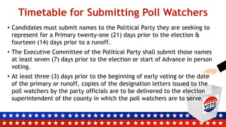 • Candidates must submit names to the Political Party they are seeking to
represent for a Primary twenty-one (21) days prior to the election &
fourteen (14) days prior to a runoff.
• The Executive Committee of the Political Party shall submit those names
at least seven (7) days prior to the election or start of Advance in person
voting.
• At least three (3) days prior to the beginning of early voting or the date
of the primary or runoff, copies of the designation letters issued to the
poll watchers by the party officials are to be delivered to the election
superintendent of the county in which the poll watchers are to serve.
Timetable for Submitting Poll Watchers
 