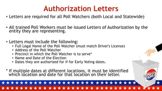 Authorization Letters
• Letters are required for all Poll Watchers (both Local and Statewide)
• All trained Poll Workers must be issued Letters of Authorization by the
entity they are representing.
• Letters must include the following:
• Full Legal Name of the Poll Watcher (must match Driver's License)
• Address of the Poll Watcher
• Precinct in which the Poll Watcher is to serve*
• Name and Date of the Election
• Dates they are authorized for if for Early Voting dates.
* If multiple dates at different locations, it must be identified
which location and date for that location on their letter.
 