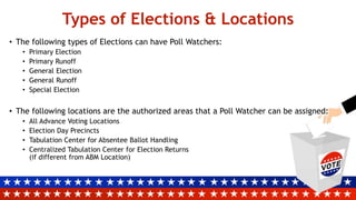 Types of Elections & Locations
• The following types of Elections can have Poll Watchers:
• Primary Election
• Primary Runoff
• General Election
• General Runoff
• Special Election
• The following locations are the authorized areas that a Poll Watcher can be assigned:
• All Advance Voting Locations
• Election Day Precincts
• Tabulation Center for Absentee Ballot Handling
• Centralized Tabulation Center for Election Returns
(if different from ABM Location)
 