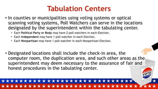 Tabulation Centers
• In counties or municipalities using voting systems or optical
scanning voting systems, Poll Watchers can serve in the locations
designated by the superintendent within the tabulating center.
• Each Political Party or Body may have 2 poll watchers in each Election.
• Each Independent may have 1 poll watcher in each Election.
• Each Nonpartisan may have 1 poll watcher in each Nonpartisan Election.
• Designated locations shall include the check-in area, the
computer room, the duplication area, and such other areas as the
superintendent may deem necessary to the assurance of fair and
honest procedures in the tabulating center.
 