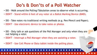 Do’s & Don’ts of a Poll Watcher
• DO - Walk around the Polling/Tabulation areas to observe what is occurring.
• DON'T - Stand within 6 feet of any voter at a Ballot Marking Device (BMD).
• DO - Take notes via traditional writing methods (e.g. Pen/Pencil and Paper).
• DON'T - Use electronic device to take notes or photos
• DO - Only talk or ask questions of the Poll Manager and only when they are
not helping a voter.
• DON'T - Interrupt a Poll Manager when they are assisting a voter.
• DON'T - Use Cell Phone or Data tablet inside the polling place.
 