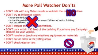 More Poll Watcher Don’ts
• DON'T talk with any Voters inside or outside the polling location.
• DON'T try to Influence voters:
• Inside the Poll; or
• Inside the prohibited elections zone (150 feet of entire Building
Not just the entrance)
• DON'T disrupt the Election Operations.
• DON'T park within 150 feet of the building If you have any Campaign
Stickers on your vehicle.
• DON'T handle or touch any elections equipment or materials
• DON'T eat or drink in the voting areas
• DON'T check elector lists
 