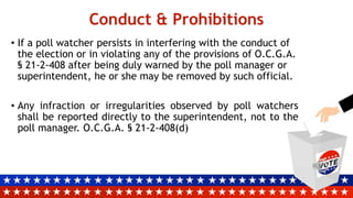 Conduct & Prohibitions
• If a poll watcher persists in interfering with the conduct of
the election or in violating any of the provisions of O.C.G.A.
§ 21-2-408 after being duly warned by the poll manager or
superintendent, he or she may be removed by such official.
• Any infraction or irregularities observed by poll watchers
shall be reported directly to the superintendent, not to the
poll manager. O.C.G.A. § 21-2-408(d)
 