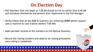 On Election Day
• Poll Watchers that will begin at 7:00 AM should arrive no earlier than 6:40 AM
and introduce themselves and present their Paperwork to the Poll Manager.
• Verify/Check that all the BMD & Scanners are reflecting ZERO before anyone
uses a machine to cast a ballot (before 7:00 AM)
• Make periodic records of the numbers on the Optical Scanners.
• Record the closing numbers and observe all closing procedures
once voting is completed.
 