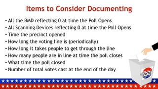 Items to Consider Documenting
• All the BMD reflecting 0 at time the Poll Opens
• All Scanning Devices reflecting 0 at time the Poll Opens
• Time the precinct opened
• How long the voting line is (periodically)
• How long it takes people to get through the line
• How many people are in line at time the poll closes
• What time the poll closed
• Number of total votes cast at the end of the day
 
