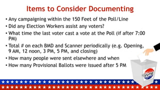 Items to Consider Documenting
• Any campaigning within the 150 Feet of the Poll/Line
• Did any Election Workers assist any voters?
• What time the last voter cast a vote at the Poll (if after 7:00
PM)
• Total # on each BMD and Scanner periodically (e.g. Opening,
9 AM, 12 noon, 3 PM, 5 PM, and closing)
• How many people were sent elsewhere and when
• How many Provisional Ballots were issued after 5 PM
 