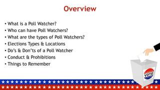 Overview
• What is a Poll Watcher?
• Who can have Poll Watchers?
• What are the types of Poll Watchers?
• Elections Types & Locations
• Do’s & Don’ts of a Poll Watcher
• Conduct & Prohibitions
• Things to Remember
 