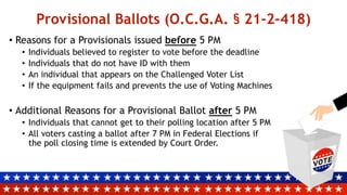 Provisional Ballots (O.C.G.A. § 21-2-418)
• Reasons for a Provisionals issued before 5 PM
• Individuals believed to register to vote before the deadline
• Individuals that do not have ID with them
• An individual that appears on the Challenged Voter List
• If the equipment fails and prevents the use of Voting Machines
• Additional Reasons for a Provisional Ballot after 5 PM
• Individuals that cannot get to their polling location after 5 PM
• All voters casting a ballot after 7 PM in Federal Elections if
the poll closing time is extended by Court Order.
 