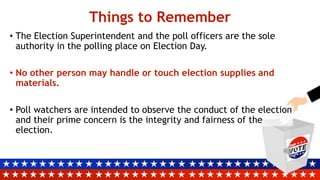 Things to Remember
• The Election Superintendent and the poll officers are the sole
authority in the polling place on Election Day.
• No other person may handle or touch election supplies and
materials.
• Poll watchers are intended to observe the conduct of the election
and their prime concern is the integrity and fairness of the
election.
 