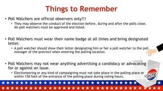 Things to Remember
• Poll Watchers are official observers only!!!
• They may observe the conduct of the election before, during and after the polls close.
All poll watchers must be approved and listed.
• Poll Watchers must wear their name badge at all times and bring designated
letter.
• A poll watcher should show their letter designating him or her a poll watcher to the poll
manager of the precinct when entering the polling location.
• Poll Watchers may not wear anything advertising a candidacy or advocating
for or against an issue.
• Electioneering or any kind of campaigning must not take place in the polling place or
within 150 feet of the entrance of the polling place during voting hours.
 