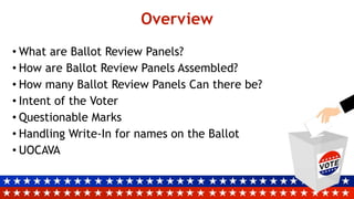 Overview
• What are Ballot Review Panels?
• How are Ballot Review Panels Assembled?
• How many Ballot Review Panels Can there be?
• Intent of the Voter
• Questionable Marks
• Handling Write-In for names on the Ballot
• UOCAVA
 