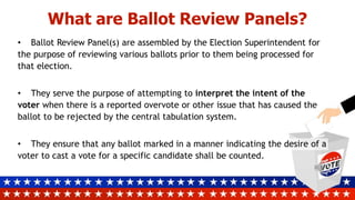 What are Ballot Review Panels?
• Ballot Review Panel(s) are assembled by the Election Superintendent for
the purpose of reviewing various ballots prior to them being processed for
that election.
• They serve the purpose of attempting to interpret the intent of the
voter when there is a reported overvote or other issue that has caused the
ballot to be rejected by the central tabulation system.
• They ensure that any ballot marked in a manner indicating the desire of a
voter to cast a vote for a specific candidate shall be counted.
 