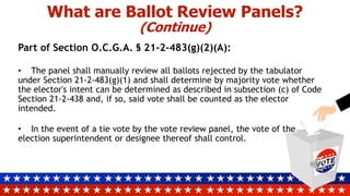 What are Ballot Review Panels?
(Continue)
Part of Section O.C.G.A. § 21-2-483(g)(2)(A):
• The panel shall manually review all ballots rejected by the tabulator
under Section 21-2-483(g)(1) and shall determine by majority vote whether
the elector's intent can be determined as described in subsection (c) of Code
Section 21-2-438 and, if so, said vote shall be counted as the elector
intended.
• In the event of a tie vote by the vote review panel, the vote of the
election superintendent or designee thereof shall control.
 