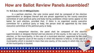 How are Ballot Review Panels Assembled?
Per O.C.G.A. § 21-2-483(g)(2)(A):
In a partisan election, the vote review panel shall be composed of the election
superintendent or designee thereof and one person appointed by the county executive
committee of each political party and body having candidates whose names appear on the
ballot for such election, provided that, if there is no organized county executive
committee for a political party or body, the person shall be appointed by the state
executive committee of the political party or body.
In a nonpartisan election, the panel shall be composed of the election
superintendent or designee thereof and two electors of the county, in the case of a county
election, or the municipality, in the case of a municipal election, appointed by the chief
judge of the superior court of the county in which the election is held or, in the case of a
municipality which is located in more than one county, of the county in which the city hall
of the municipality is located.
 