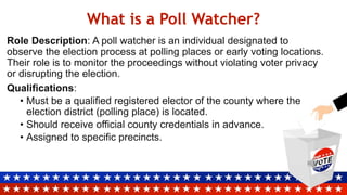 What is a Poll Watcher?
Role Description: A poll watcher is an individual designated to
observe the election process at polling places or early voting locations.
Their role is to monitor the proceedings without violating voter privacy
or disrupting the election.
Qualifications:
• Must be a qualified registered elector of the county where the
election district (polling place) is located.
• Should receive official county credentials in advance.
• Assigned to specific precincts.
 