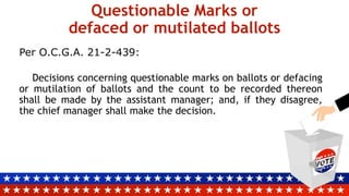 Questionable Marks or
defaced or mutilated ballots
Per O.C.G.A. 21-2-439:
Decisions concerning questionable marks on ballots or defacing
or mutilation of ballots and the count to be recorded thereon
shall be made by the assistant manager; and, if they disagree,
the chief manager shall make the decision.
 