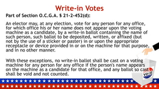 Write-in Votes
Part of Section O.C.G.A. § 21-2-452(d):
An elector may, at any election, vote for any person for any office,
for which office his or her name does not appear upon the voting
machine as a candidate, by a write-in ballot containing the name of
such person, such ballot to be deposited, written, or affixed (but
not by the use of a sticker or paster) in or upon the appropriate
receptacle or device provided in or on the machine for that purpose,
and in no other manner.
With these exceptions, no write-in ballot shall be cast on a voting
machine for any person for any office if the person's name appears
on the machine as a candidate for that office, and any ballot so cast
shall be void and not counted.
 