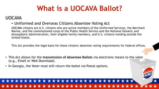 What is a UOCAVA Ballot?
UOCAVA
• Uniformed and Overseas Citizens Absentee Voting Act
UOCAVA citizens are U.S. citizens who are active members of the Uniformed Services, the Merchant
Marine, and the commissioned corps of the Public Health Service and the National Oceanic and
Atmospheric Administration, their eligible family members, and U.S. citizens residing outside the
United States.
This Act provides the legal basis for these citizens' absentee voting requirements for federal offices.
• This Act allows for the transmission of Absentee Ballots via electronic means to the voter
(e.g., Email or Web Download).
• In Georgia, the Voter must still return the ballot via Postal options.
 