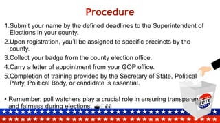 Procedure
1.Submit your name by the defined deadlines to the Superintendent of
Elections in your county.
2.Upon registration, you’ll be assigned to specific precincts by the
county.
3.Collect your badge from the county election office.
4.Carry a letter of appointment from your GOP office.
5.Completion of training provided by the Secretary of State, Political
Party, Political Body, or candidate is essential.
• Remember, poll watchers play a crucial role in ensuring transparency
and fairness during elections. 🗳️👀
 