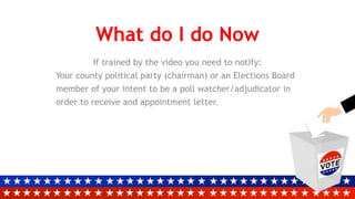 What do I do Now
If trained by the video you need to notify:
Your county political party (chairman) or an Elections Board
member of your intent to be a poll watcher/adjudicator in
order to receive and appointment letter.
 
