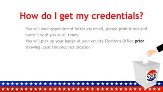 How do I get my credentials?
You will your appointment letter via email, please print it out and
carry it with you at all times.
You will pick up your badge at your county Elections Office prior
showing up at the precinct location
 