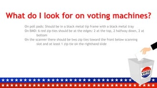 What do I look for on voting machines?
On poll pads: Should be in a black metal tip frame with a black metal tray
On BMD: 6 red zip-ties should be at the edges: 2 at the top, 2 halfway down, 2 at
bottom
On the scanner there should be two zip ties toward the front below scanning
slot and at least 1 zip-tie on the righthand slide
 