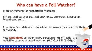 Who can have a Poll Watcher?
1) An independent or nonpartisan candidate.
2) A political party or political body (e.g., Democrat, Libertarian,
Republican, etc.…).
A partisan Candidate needs to submit the names they desire to their
party/body.
Note Candidates on the Primary, Election or Runoff Ballot are
ineligible to serve as a poll watcher. (O.C.G.A § 21-2-408(e))
 