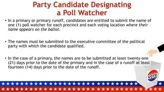 Party Candidate Designating
a Poll Watcher
• In a primary or primary runoff, candidates are entitled to submit the name of
one (1) poll watcher for each precinct and each voting location where their
name appears on the ballot.
• The names must be submitted to the executive committee of the political
party with which the candidate qualified.
• In the case of a primary, the names are to be submitted at least twenty-one
(21) days prior to the date of the primary and in the case of a runoff at least
fourteen (14) days prior to the date of the runoff.
 