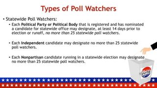 Types of Poll Watchers
• Statewide Poll Watchers:
• Each Political Party or Political Body that is registered and has nominated
a candidate for statewide office may designate, at least 14 days prior to
election or runoff, no more than 25 statewide poll watchers.
• Each Independent candidate may designate no more than 25 statewide
poll watchers.
• Each Nonpartisan candidate running in a statewide election may designate
no more than 25 statewide poll watchers.
 