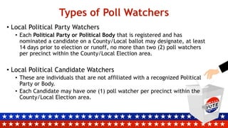 Types of Poll Watchers
• Local Political Party Watchers
• Each Political Party or Political Body that is registered and has
nominated a candidate on a County/Local ballot may designate, at least
14 days prior to election or runoff, no more than two (2) poll watchers
per precinct within the County/Local Election area.
• Local Political Candidate Watchers
• These are individuals that are not affiliated with a recognized Political
Party or Body.
• Each Candidate may have one (1) poll watcher per precinct within the
County/Local Election area.
 