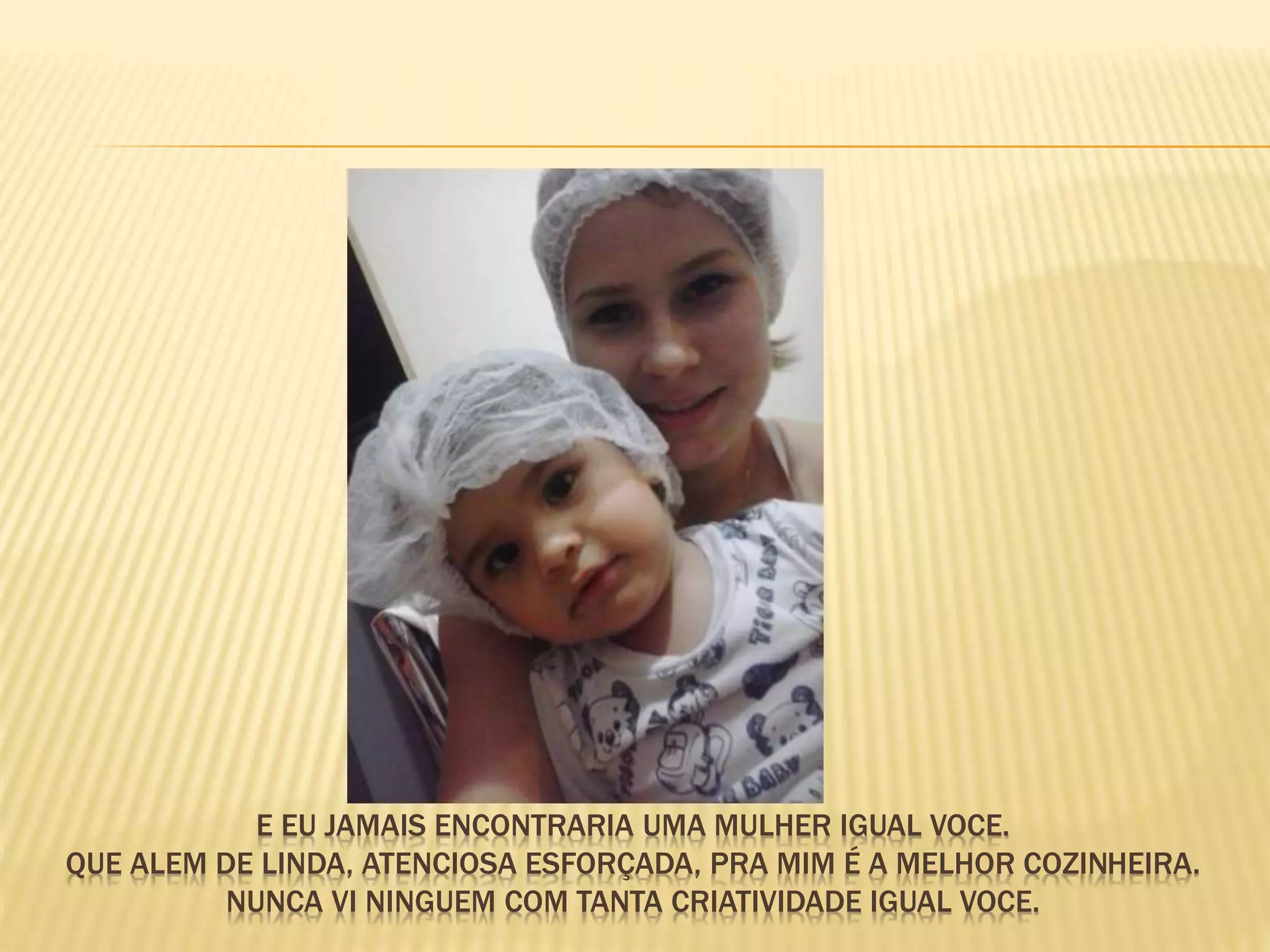 E EU JAMAIS ENCONTRARIA UMA MULHER IGUAL VOCE.
QUE ALEM DE LINDA, ATENCIOSA ESFORÇADA, PRA MIM É A MELHOR COZINHEIRA.
NUNCA VI NINGUEM COM TANTA CRIATIVIDADE IGUAL VOCE.
 