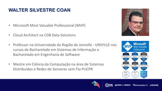WALTER SILVESTRE COAN
• Microsoft Most Valuable Professional (MVP)
• Cloud Architect na CDB Data Solutions
• Professor na Universidade da Região de Joinville - UNIVILLE nos
cursos de Bacharelado em Sistemas de Informação e
Bacharelado em Engenharia de Software
• Mestre em Ciência da Computação na área de Sistemas
Distribuídos e Redes de Sensores sem Fio PUCPR
 