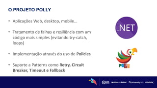 O PROJETO POLLY
• Aplicações Web, desktop, mobile…
• Tratamento de falhas e resiliência com um
código mais simples (evitando try-catch,
loops)
• Implementação através do uso de Policies
• Suporte a Patterns como Retry, Circuit
Breaker, Timeout e Fallback
 