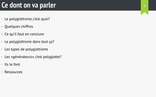 Ce dont on va parler 
• Le polyglottisme, c’est quoi? 
• Quelques chiffres 
• Ce qu’il faut en conclure 
• Le polyglottisme dans tout ça? 
• Les types de polyglottisme 
• Les «générateurs», c’est polyglotte? 
• Ils le font 
• Ressources 
4 
 