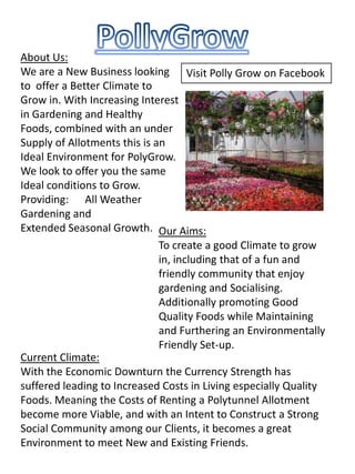 PollyGrow About Us: We are a New Business looking to  offer a Better Climate to Grow in. With Increasing Interest in Gardening and Healthy Foods, combined with an under Supply of Allotments this is an Ideal Environment for PolyGrow. We look to offer you the same Ideal conditions to Grow. Providing:      All Weather Gardening and Extended Seasonal Growth. Visit Polly Grow on Facebook Our Aims: To create a good Climate to grow in, including that of a fun and friendly community that enjoy gardening and Socialising. Additionally promoting Good Quality Foods while Maintaining and Furthering an Environmentally Friendly Set-up. Current Climate: With the Economic Downturn the Currency Strength has suffered leading to Increased Costs in Living especially Quality Foods. Meaning the Costs of Renting a Polytunnel Allotment become more Viable, and with an Intent to Construct a Strong Social Community among our Clients, it becomes a great Environment to meet New and Existing Friends. 