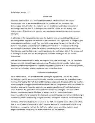 Polly Snipes Section 1237<br />Action Plan<br />When my administrator and I reviewed the STaR Chart information and the campus improvement plan, it was apparent to us that our teachers are not improving their technological skills, therefore the students are not able to receive the best instruction in technology. We have been at a Developing Tech level for 3 years. We are making slow improvements. The district improvement plan requires our campus to make improvements each year.<br />It is the role of the instructor to make sure the students have adequate knowledge to use technology when they enter the workforce. We cannot wait until high school or college to give the students the skills they need. They need skills to use along the way. It is the role of the Campus Instructional Leadership Team and the administration to oversee the technology education of our students. When the students come to the labs, it is the role of the Campus Tech to make sure the children are receiving and using the technology skills. If the campus tech is needing assistance, then her district specialist should be able to give her the needed information.<br />Our teachers are rather fearful about learning and using new technology. I see the role of the campus administrator as the gateway to learning. The administrator must be vigilant about observing and monitoring to make sure teachers are being trained in all the new developments, and that the technology is being taught and used in the classrooms.<br />Professional Development<br />As an administrator, I will provide monthly training for my teachers. I will ask the campus technologist to assist with monitoring to make sure teachers are using the new skills they are learning. In analyzing the STaR chart and the campus AEIS scores, it is obvious that our teachers are not using technology in the most effective way. The first thing I will do is ask the teachers to complete a survey so I know the strengths and weaknesses of the staff. I will start with the areas that show the greatest weakness and move toward our strengths. I will also ask the Campus Improvement Leadership Team to analyze the STaR chart data and make recommendations for professional development. Some of the programs I will provide training in are Web 2.0, video conferencing, using smartboards, Powerpoint and Prezi, and Movie maker.<br />I will also ask for an outside source to speak to our staff and students about cyberspace safety. We, as a staff, need to know how to spot a negative website, or a student who may be using the internet improperly. I will ask the staff to be vigilant about reminding students about negative websites, and putting too much information out for preditors.<br />I would ask teachers to integrate their learning into the lessons they are teaching the children. I would ask them to look for ways to use the technology to make our students into thinkers and I would ask the administration to document use of technology when they see it. <br />Evaluation<br />We have used the data given by AEIS and documented the areas in which we need to improve. We need to focus our technology instruction and professional development toward these areas. We are redesigning the campus improvement plan to reflect these changes. The district improvement plan states that teachers are not using the technology available to the fullest extent. We intend to change that scenario on our campus. We believe that if we create thinkers, we will not have to drill and kill to teach the strategies needed to score well on state and national assessments. <br />We are designing a system to keep track of the teachers’ professional development in technology. We will also create a team that will moniter the technology used and taught in the classrooms. We will use data from various programs, and the data that we collect to measure the progress of the children.<br />We will have round table discussions at the end of the school year with each team to see if they feel as if this focus is successful, and to document any changes we need to make for the next school year. We will look at student growth also as we make decisions. Our decisions will be data-driven.<br />