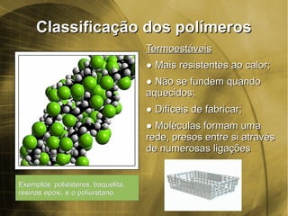 Classificação dos polímerosClassificação dos polímeros
TermoestáveisTermoestáveis
●● MMais resistentes ao calor;ais resistentes ao calor;
●● NNão se fundem quandoão se fundem quando
aquecidos;aquecidos;
●● DDifíceis de fabricar;ifíceis de fabricar;
●● MoléculasMoléculas formam umaformam uma
rede, presos entre si atravésrede, presos entre si através
de numerosas ligaçõesde numerosas ligações
Exemplos: poliésteres, baquelita,Exemplos: poliésteres, baquelita,
resinas epóxi, e o poliuretano.resinas epóxi, e o poliuretano.
 