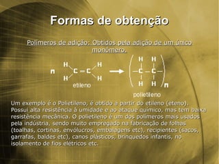 Formas de obtençãoFormas de obtenção
Polímeros de adição: Obtidos pela adição de um únicoPolímeros de adição: Obtidos pela adição de um único
monômero.monômero.
Um exemplo é o Polietileno, é obtido a partir do etileno (eteno).Um exemplo é o Polietileno, é obtido a partir do etileno (eteno).
Possui alta resistência à umidade e ao ataque químico, mas tem baixaPossui alta resistência à umidade e ao ataque químico, mas tem baixa
resistência mecânica. O polietileno é um dos polímeros mais usadosresistência mecânica. O polietileno é um dos polímeros mais usados
pela indústria, sendo muito empregado na fabricação de folhaspela indústria, sendo muito empregado na fabricação de folhas
(toalhas, cortinas, envólucros, embalagens etc), recipientes (sacos,(toalhas, cortinas, envólucros, embalagens etc), recipientes (sacos,
garrafas, baldes etc), canos plásticos, brinquedos infantis, nogarrafas, baldes etc), canos plásticos, brinquedos infantis, no
isolamento de fios elétricos etc.isolamento de fios elétricos etc.
 