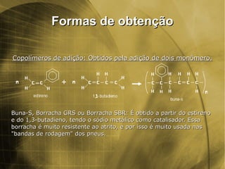 Formas de obtençãoFormas de obtenção
Copolímeros de adição: Obtidos pela adição de dois monômero.Copolímeros de adição: Obtidos pela adição de dois monômero.
Buna-S, Borracha GRS ou Borracha SBR: É obtido a partir do estirenoBuna-S, Borracha GRS ou Borracha SBR: É obtido a partir do estireno
e do 1,3-butadieno, tendo o sódio metálico como catalisador. Essae do 1,3-butadieno, tendo o sódio metálico como catalisador. Essa
borracha é muito resistente ao atrito, e por isso é muito usada nasborracha é muito resistente ao atrito, e por isso é muito usada nas
"bandas de rodagem" dos pneus."bandas de rodagem" dos pneus.
 