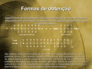 Formas de obtençãoFormas de obtenção
Copolímeros de condensação: Obtidos pela adição de dois monômerosCopolímeros de condensação: Obtidos pela adição de dois monômeros
diferentes com eliminação de substância inorgânica (geralmente águadiferentes com eliminação de substância inorgânica (geralmente água
ou gás amoníaco).ou gás amoníaco).
São obtidos pela polimerização de diaminas com ácidos dicarboxílicos. SãoSão obtidos pela polimerização de diaminas com ácidos dicarboxílicos. São
plásticos duros e têm grande resistência mecânica. São moldados em formaplásticos duros e têm grande resistência mecânica. São moldados em forma
de engrenagens e outras peças de máquinas, em forma de fios e também sede engrenagens e outras peças de máquinas, em forma de fios e também se
prestam à fabricação de cordas, tecidos, garrafas, linhas de pesca etc. O maisprestam à fabricação de cordas, tecidos, garrafas, linhas de pesca etc. O mais
comum é o nylon-66, resultante da reação entre a hexametilenodiamina (1,6-comum é o nylon-66, resultante da reação entre a hexametilenodiamina (1,6-
diamino-hexano) com o ácido adípico (ácido hexanodióico)diamino-hexano) com o ácido adípico (ácido hexanodióico)
 