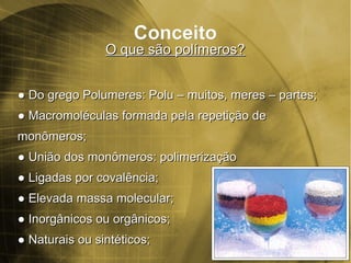 ConceitoConceito
O que são polímeros?O que são polímeros?
●● Do gDo grego Polumeres: Polu – muitos, meres – partes;rego Polumeres: Polu – muitos, meres – partes;
●● Macromoléculas formada pela repetição deMacromoléculas formada pela repetição de
monômeros;monômeros;
●● União dos monômeros: polimerizaçãoUnião dos monômeros: polimerização
●● Ligadas por covalência;Ligadas por covalência;
●● Elevada massa molecular;Elevada massa molecular;
●● Inorgânicos ou orgânicos;Inorgânicos ou orgânicos;
●● Naturais ou sintéticos;Naturais ou sintéticos;
 