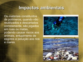 Impactos ambientaisImpactos ambientais
Os materiais constituídos
de polímeros, quando não
reutilizados e descartados
corretamente, são jogados
em ruas ou matas,
podendo causar riscos aos
animais, entupimento de
esgotos e poluição aos rios
e mares.
 