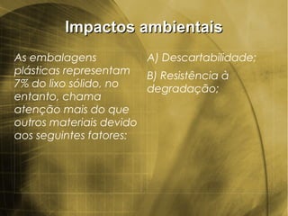 Impactos ambientaisImpactos ambientais
As embalagens
plásticas representam
7% do lixo sólido, no
entanto, chama
atenção mais do que
outros materiais devido
aos seguintes fatores:
A) Descartabilidade;
B) Resistência à
degradação;
 